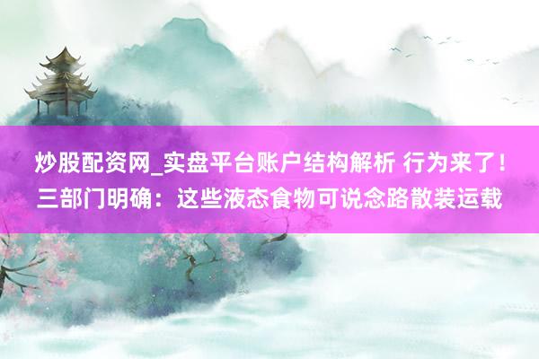 炒股配资网_实盘平台账户结构解析 行为来了！三部门明确：这些液态食物可说念路散装运载