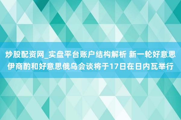 炒股配资网_实盘平台账户结构解析 新一轮好意思伊商酌和好意思俄乌会谈将于17日在日内瓦举行