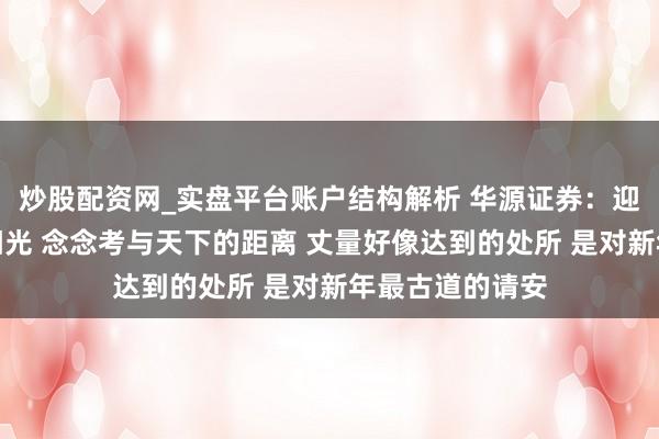 炒股配资网_实盘平台账户结构解析 华源证券：迎着新年第一缕阳光 念念考与天下的距离 丈量好像达到的处所 是对新年最古道的请安
