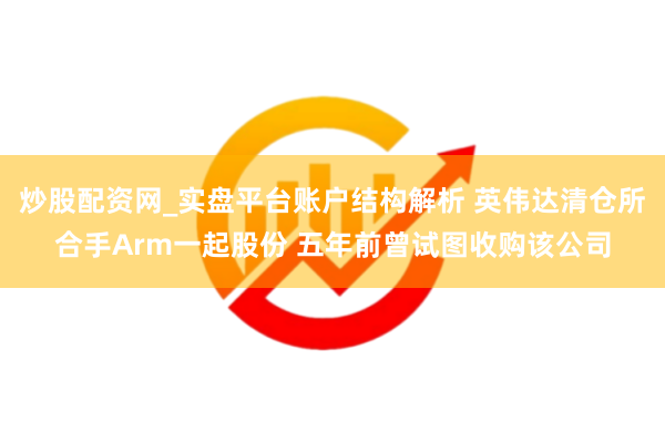 炒股配资网_实盘平台账户结构解析 英伟达清仓所合手Arm一起股份 五年前曾试图收购该公司