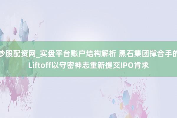 炒股配资网_实盘平台账户结构解析 黑石集团撑合手的Liftoff以守密神志重新提交IPO肯求