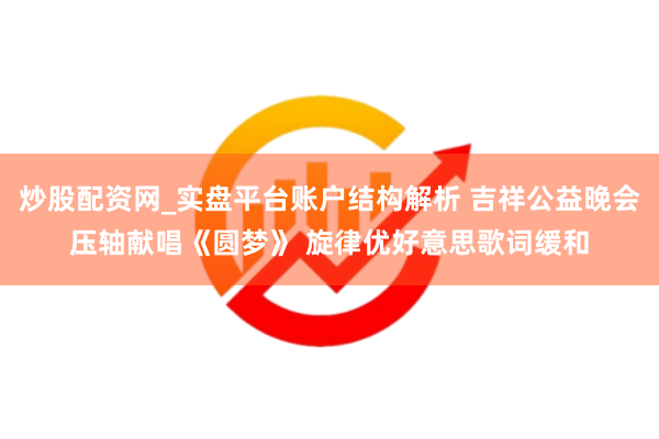 炒股配资网_实盘平台账户结构解析 吉祥公益晚会压轴献唱《圆梦》 旋律优好意思歌词缓和