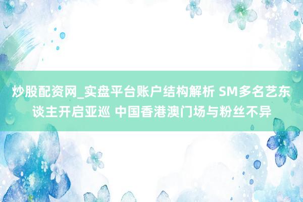 炒股配资网_实盘平台账户结构解析 SM多名艺东谈主开启亚巡 中国香港澳门场与粉丝不异