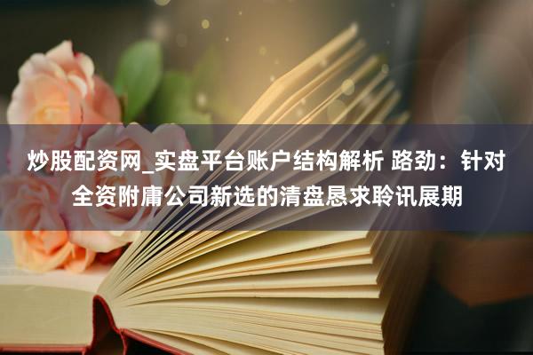 炒股配资网_实盘平台账户结构解析 路劲：针对全资附庸公司新选的清盘恳求聆讯展期