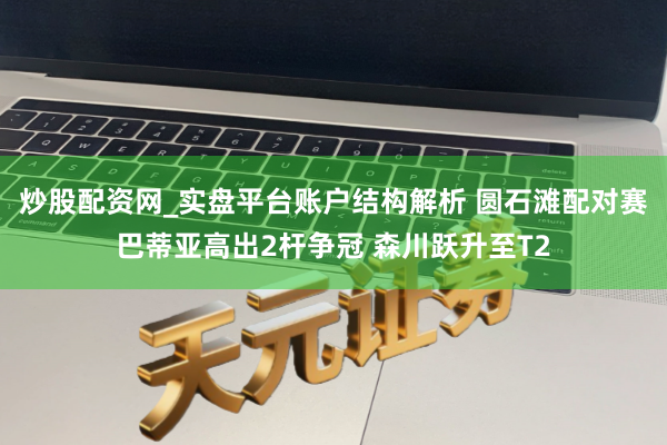 炒股配资网_实盘平台账户结构解析 圆石滩配对赛巴蒂亚高出2杆争冠 森川跃升至T2