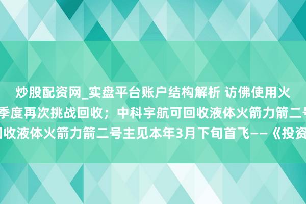 炒股配资网_实盘平台账户结构解析 访佛使用火箭朱雀三号主见本年二季度再次挑战回收；中科宇航可回收液体火箭力箭二号主见本年3月下旬首飞——《投资早参》
