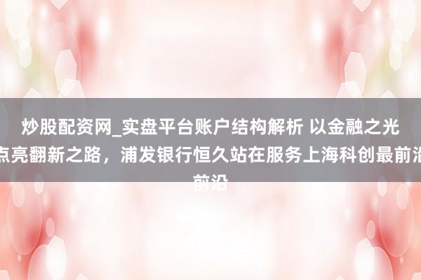 炒股配资网_实盘平台账户结构解析 以金融之光点亮翻新之路，浦发银行恒久站在服务上海科创最前沿