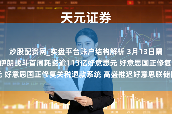 炒股配资网_实盘平台账户结构解析 3月13日隔夜要闻：好意思国估算伊朗战斗首周耗资逾113亿好意思元 好意思国正修复关税退款系统 高盛推迟好意思联储降息预期