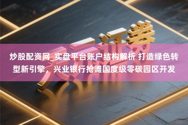 炒股配资网_实盘平台账户结构解析 打造绿色转型新引擎，兴业银行抢滩国度级零碳园区开发