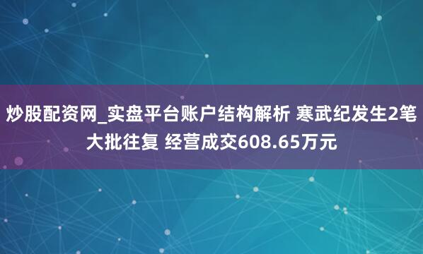 炒股配资网_实盘平台账户结构解析 寒武纪发生2笔大批往复 经营成交608.65万元