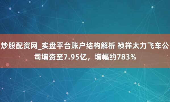 炒股配资网_实盘平台账户结构解析 祯祥太力飞车公司增资至7.95亿，增幅约783%